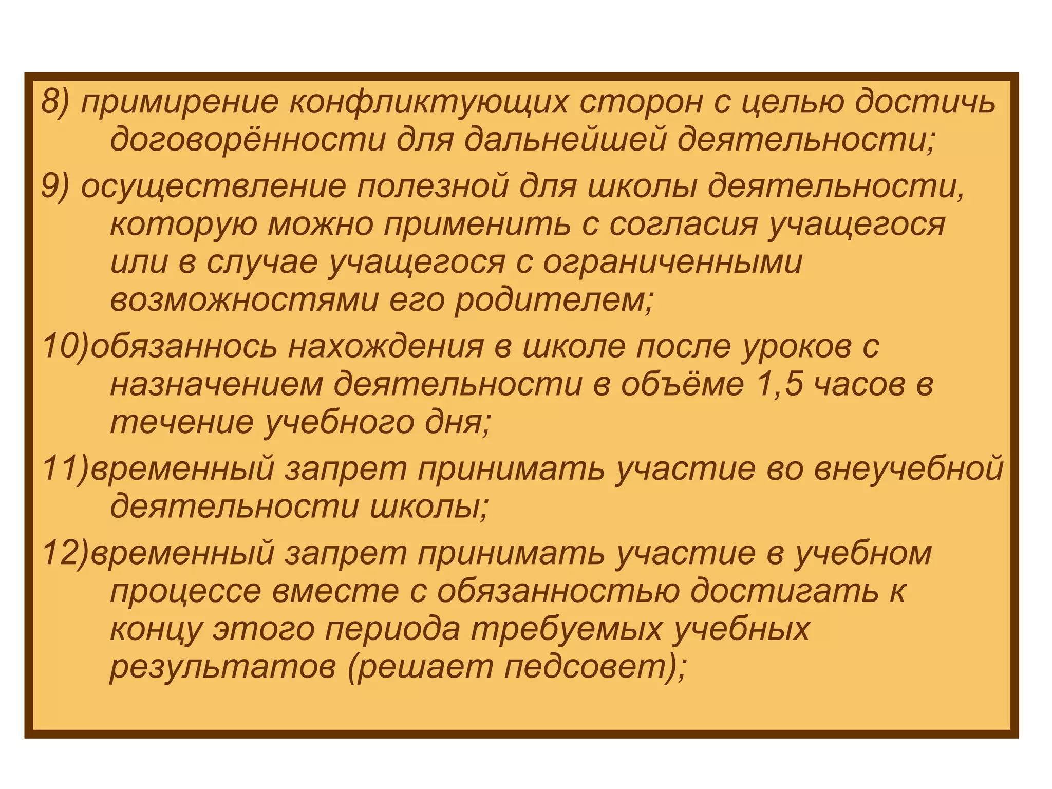 8) примирение конфликтующих сторон с целью достичь договорённости для дальнейшей деятельности; 9) осуществление полезной для школы деятельности, которую можно применить с согласия учащегося или в случае учащегося с ограниченными возможностями его родителем; 10)обязаннось нахождения в школе после уроков с назначением деятельности в объёме 1,5 часов в течение учебного дня; 11)временный запрет принимать участие во внеучебной деятельности школы; 12)временный запрет принимать участие в учебном процессе вместе с обязанностью достигать к концу этого периода требуемых учебных результатов (решает педсовет); 