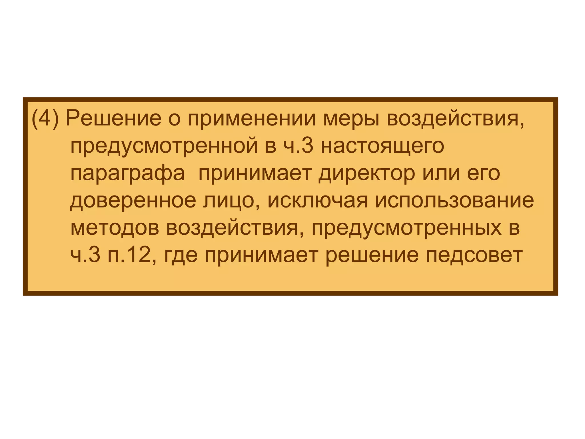 (4) Решение о применении меры воздействия, предусмотренной в ч.3 настоящего параграфа  принимает директор или его доверенное лицо, исключая использование методов воздействия, предусмотренных в ч.3 п.12, где принимает решение педсовет 