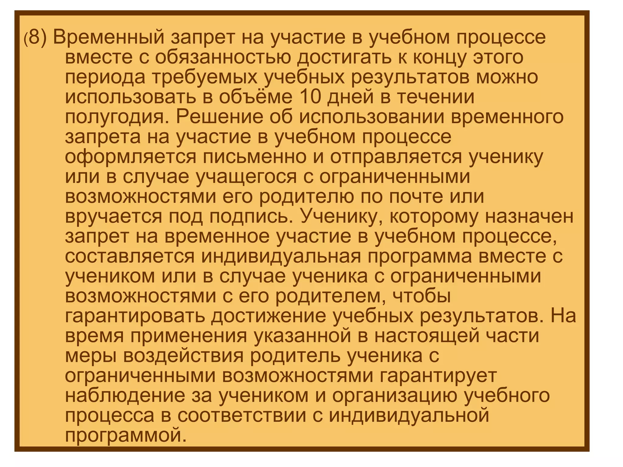 ( 8) Временный запрет на участие в учебном процессе вместе с обязанностью достигать к концу этого периода требуемых учебных результатов можно использовать в объёме 10 дней в течении полугодия. Решение об использовании временного запрета на участие в учебном процессе оформляется письменно и отправляется ученику или в случае учащегося с ограниченными возможностями его родителю по почте или вручается под подпись. Ученику, которому назначен запрет на временное участие в учебном процессе, составляется индивидуальная программа вместе с учеником или в случае ученика с ограниченными возможностями с его родителем, чтобы гарантировать достижение учебных результатов. На время применения указанной в настоящей части меры воздействия родитель ученика с ограниченными возможностями гарантирует наблюдение за учеником и организацию учебного процесса в соответствии с индивидуальной программой. 