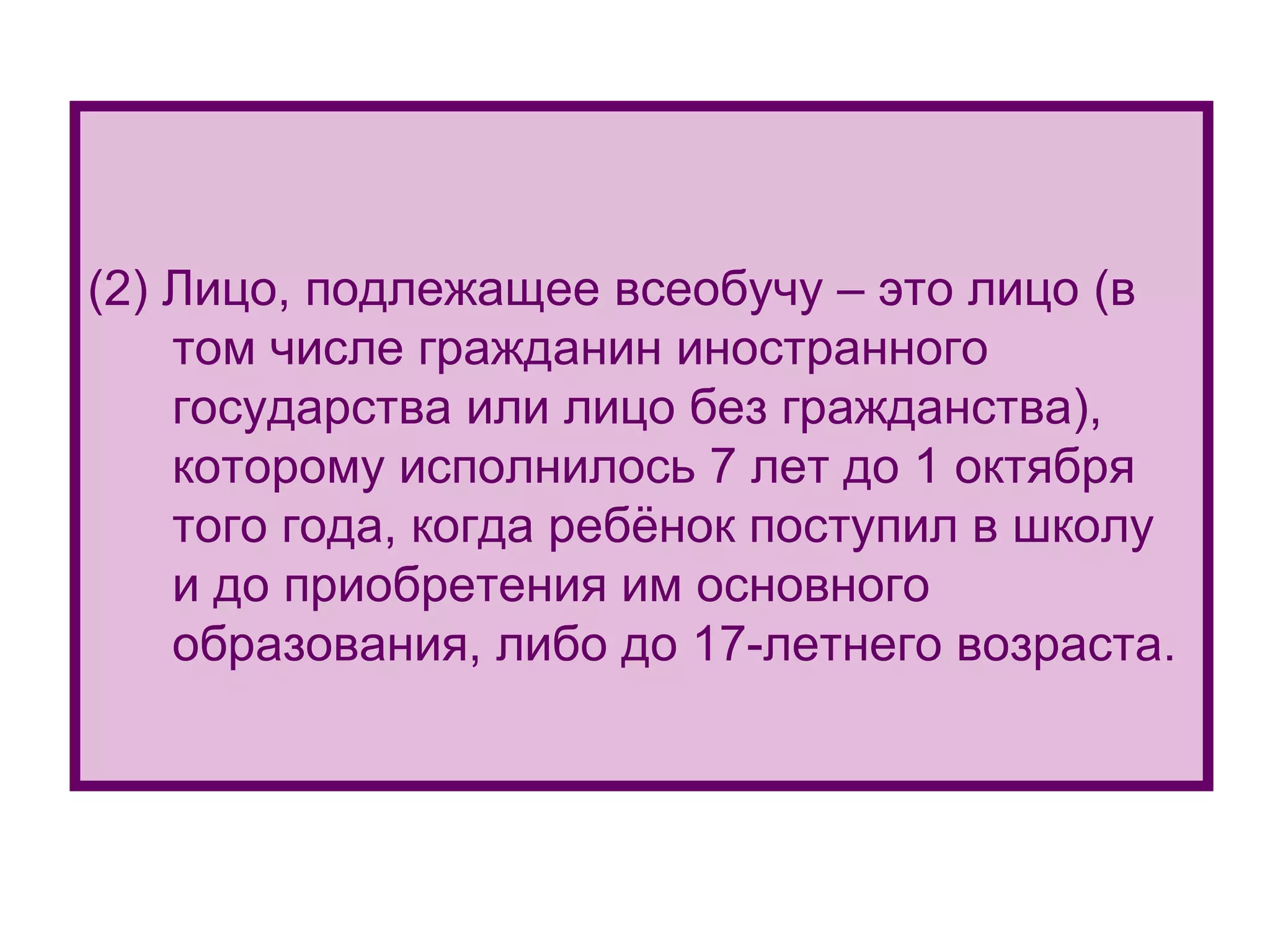 (2)  Лицо, подлежащее всеобучу – это лицо (в том числе гражданин иностранного государства или лицо без гражданства), которому исполнилось 7 лет до 1 октября того года, когда ребёнок поступил в школу  и до приобретения им основного образования, либо до 17-летнего возраста. 