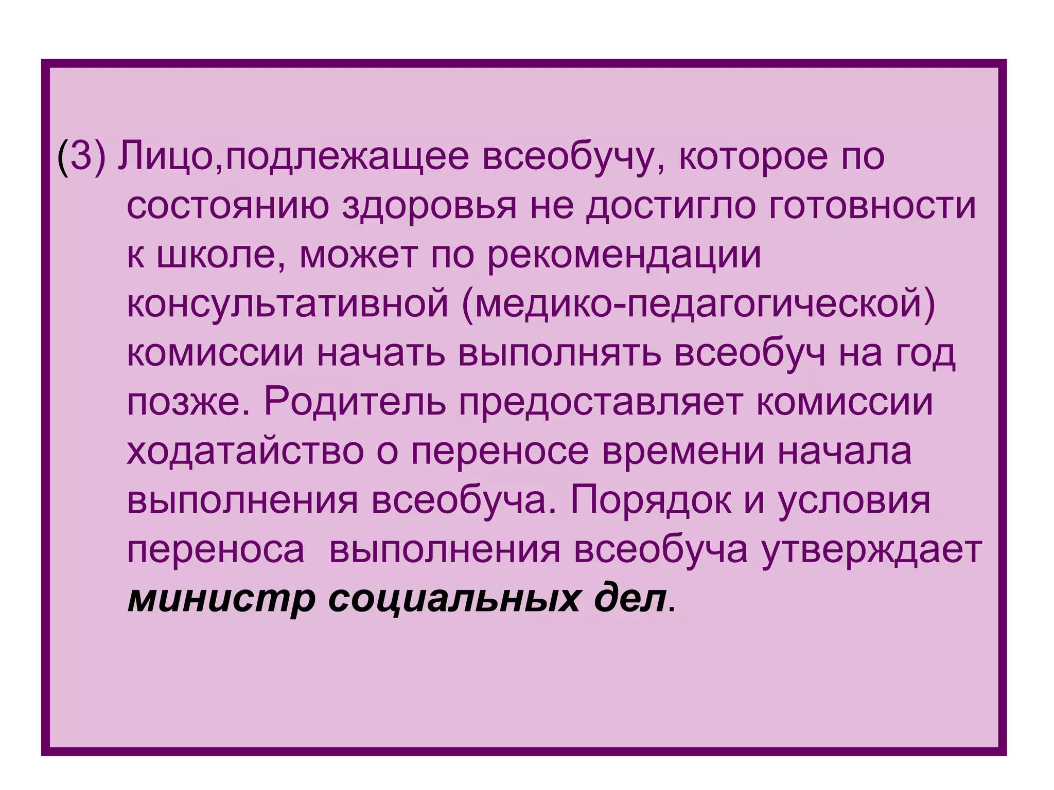 ( 3)  Лицо,подлежащее всеобучу, которое по состоянию здоровья не достигло готовности к школе, может по рекомендации консультативной (медико-педагогической) комиссии начать выполнять всеобуч на год позже. Родитель предоставляет комиссии ходатайство о переносе времени начала выполнения всеобуча. Порядок и условия переноса  выполнения всеобуча утверждает  министр социальных дел . 