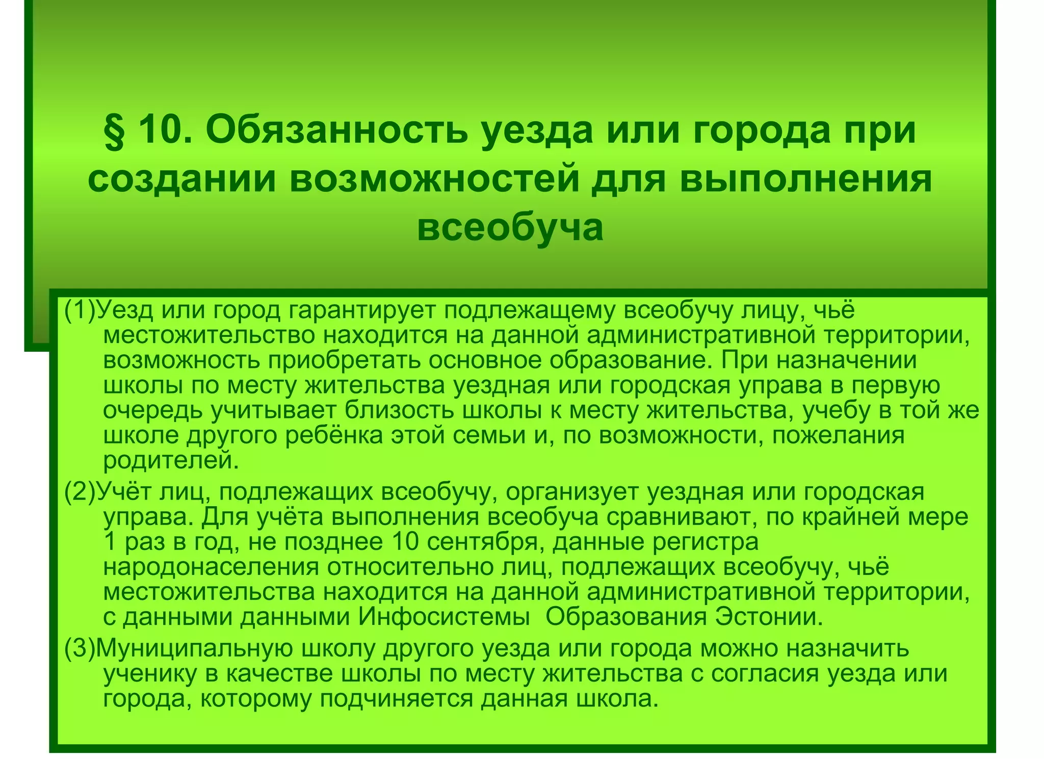 § 10. Обязанность уезда или города при создании возможностей для выполнения всеобуча (1)Уезд или город гарантирует подлежащему всеобучу лицу, чьё местожительство находится на данной административной территории, возможность приобретать основное образование. При назначении школы по месту жительства уездная или городская управа в первую очередь учитывает близость школы к месту жительства, учебу в той же школе другого ребёнка этой семьи и, по возможности, пожелания родителей. (2)Учёт лиц, подлежащих всеобучу, организует уездная или городская управа. Для учёта выполнения всеобуча сравнивают, по крайней мере 1 раз в год, не позднее 10 сентября, данные регистра народонаселения относительно лиц, подлежащих всеобучу, чьё местожительства находится на данной административной территории, с данными данными Инфосистемы  Образования Эстонии. (3)Муниципальную школу другого уезда или города можно назначить ученику в качестве школы по месту жительства с согласия уезда или города, которому подчиняется данная школа. 