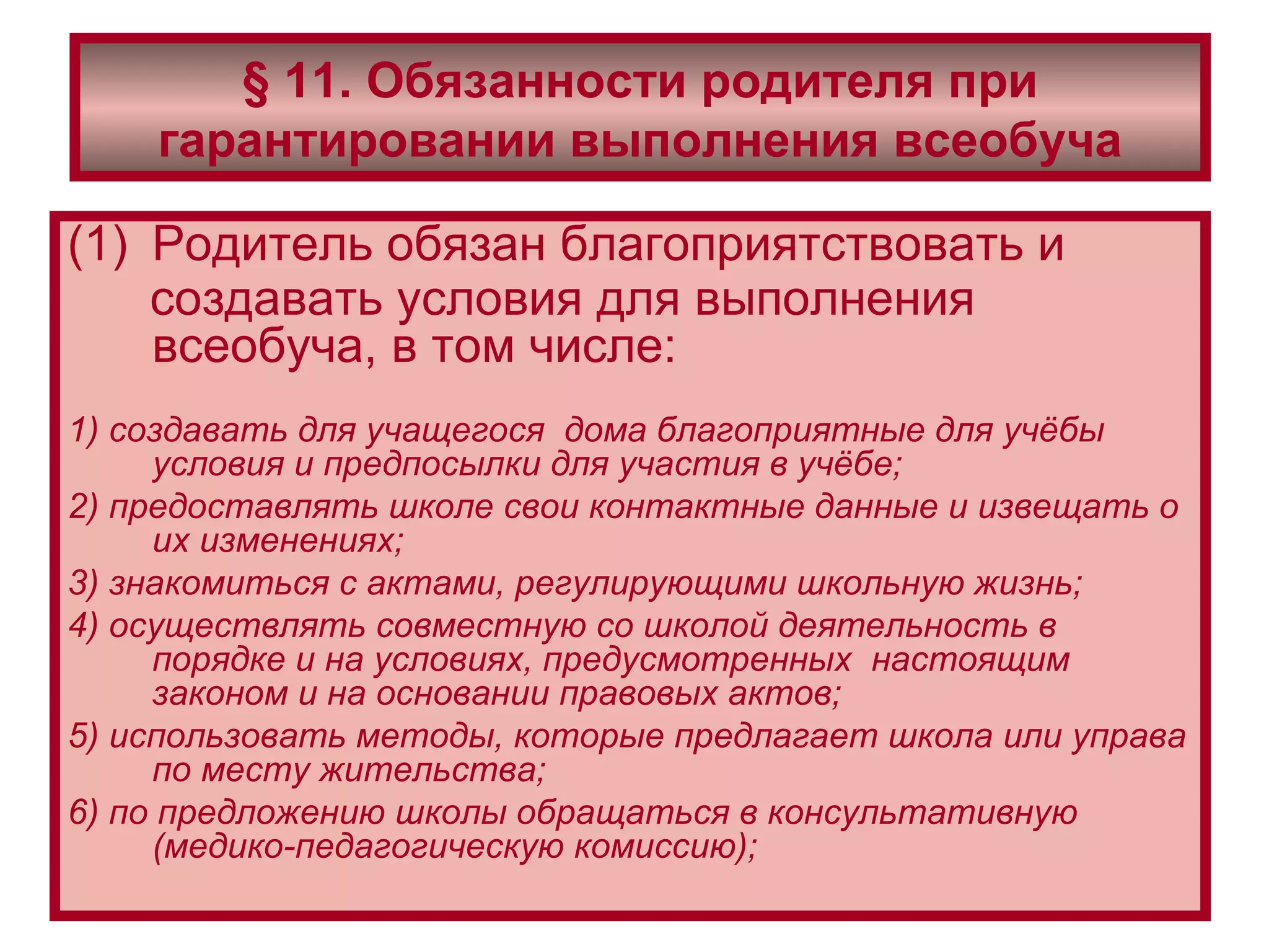 § 11. Обязанности родителя при   гарантировании выполнения всеобуча Родитель обязан благоприятствовать и создавать условия для выполнения всеобуча, в том числе:   1) создавать для учащегося  дома благоприятные для учёбы условия и предпосылки для участия в учёбе; 2) предоставлять школе свои контактные данные и извещать о их изменениях; 3) знакомиться с актами, регулирующими школьную жизнь; 4) осуществлять совместную со школой деятельность в порядке и на условиях, предусмотренных  настоящим законом и на основании правовых актов; 5) использовать методы, которые предлагает школа или управа по месту жительства; 6) по предложению школы обращаться в консультативную (медико-педагогическую комиссию); 