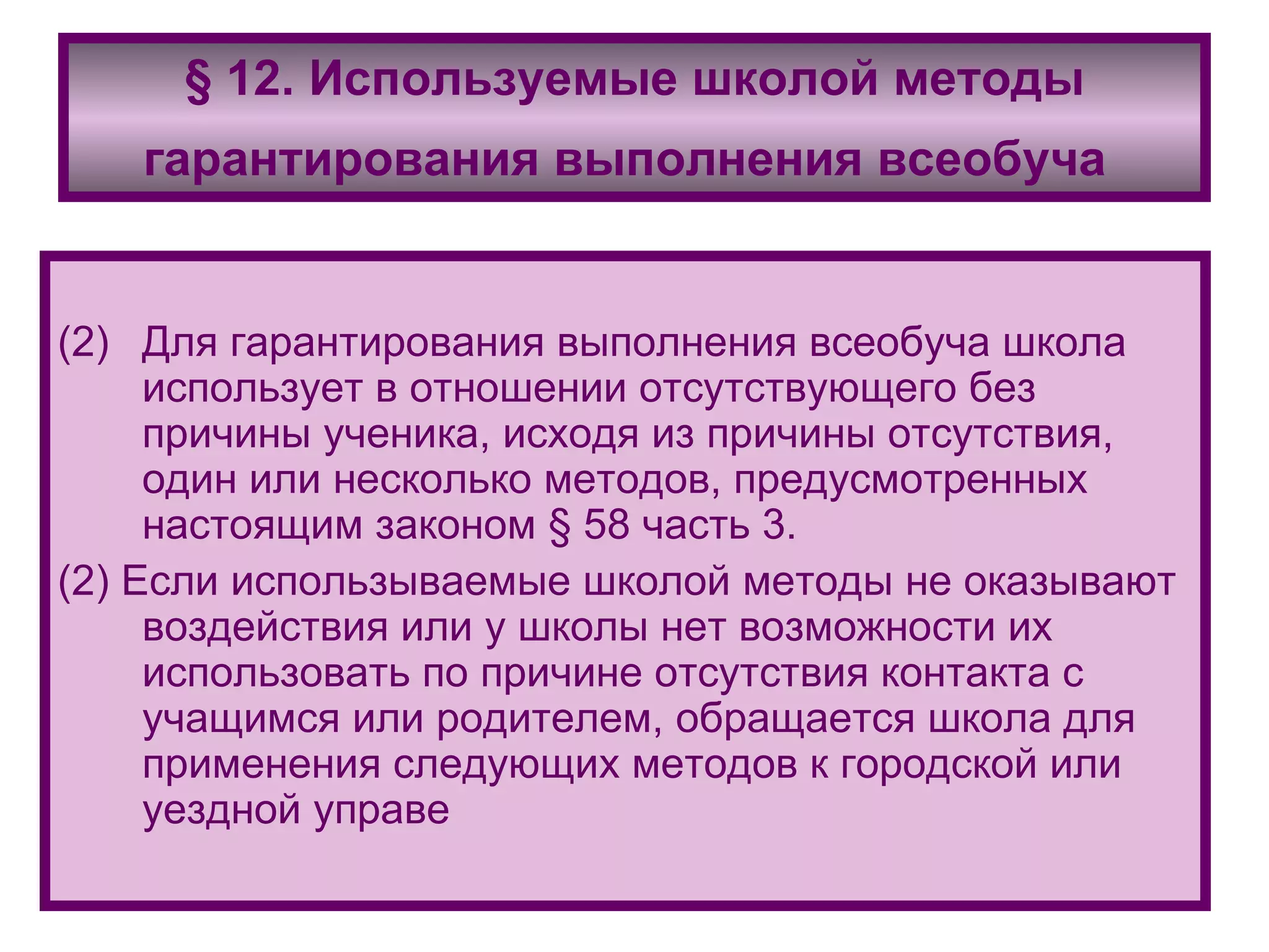 § 12. Используемые школой методы гарантирования выполнения всеобуча   Для гарантирования выполнения всеобуча школа использует в отношении отсутствующего без причины ученика, исходя из причины отсутствия, один или несколько методов, предусмотренных настоящим законом § 58 часть 3. (2) Если использываемые школой методы не оказывают воздействия или у школы нет возможности их использовать по причине отсутствия контакта с учащимся или родителем, обращается школа для применения следующих методов к городской или уездной управе 
