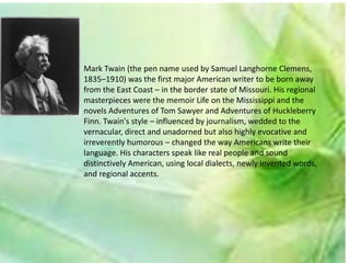 Mark Twain (the pen name used by Samuel Langhorne Clemens,
1835–1910) was the first major American writer to be born away
from the East Coast – in the border state of Missouri. His regional
masterpieces were the memoir Life on the Mississippi and the
novels Adventures of Tom Sawyer and Adventures of Huckleberry
Finn. Twain's style – influenced by journalism, wedded to the
vernacular, direct and unadorned but also highly evocative and
irreverently humorous – changed the way Americans write their
language. His characters speak like real people and sound
distinctively American, using local dialects, newly invented words,
and regional accents.
 