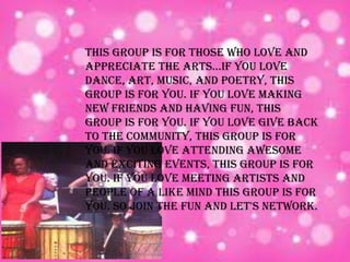 This group is for those who love and
appreciate the arts...If you love
dance, art, music, and poetry, this
group is for you. If you love making
new friends and having fun, this
group is for you. If you love give back
to the community, this group is for
you. If you love attending awesome
and exciting events, this group is for
you. If you love meeting artists and
people of a like mind this group is for
you. So join the fun and let's network.
 