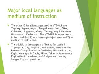 Major local languages as
medium of instruction
 The other 12 local languages used in MTB-MLE are
Tagalog, Kapampangan, Pangasinense, Iloko, Bikol,
Cebuano, Hiligaynon, Waray, Tausug, Maguindanaoan,
Maranao and Chabacano. The MTB-MLE is implemented
in two modules: 1) as a learning/subject area and 2) as
medium of instruction.
 The additional languages are Ybanag for pupils in
Tuguegarao City, Cagayan, and Isabela; Ivatan for the
Batanes Group; Sambal in Zambales; Aklanon in Aklan,
Capiz; Kinaray-a in Capiz, Aklan; Yakan in Autonomous
Region Muslim Mindanao and Surigaonon covering
Surigao City and provinces.
10
 