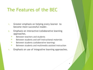 The Features of the BEC
1. Greater emphasis on helping every learner to
become more successful reader.
2. Emphasis on interactive/collaborative learning
approaches.
 Between teachers and students
 Between students and self-instructional materials
 Between students (collaborative learning)
 Between students and multimedia assisted instruction
1. Emphasis on use of integrative learning approaches.
4
 