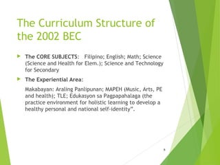 The Curriculum Structure of
the 2002 BEC
 The CORE SUBJECTS: Filipino; English; Math; Science
(Science and Health for Elem.); Science and Technology
for Secondary
 The Experiential Area:
Makabayan: Araling Panlipunan; MAPEH (Music, Arts, PE
and health); TLE; Edukasyon sa Pagpapahalaga (the
practice environment for holistic learning to develop a
healthy personal and national self-identity”.
6
 