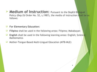  Medium of Instruction: Pursuant to the DepEd Bilingual
Policy (Dep.Ed Order No. 52, s,1987), the media of instruction shall be as
follows:
 For Elementary Education:
 Filipino shall be used in the following areas: Filipino; Makabayan
 English shall be used in the following learning areas: English; Science;
Mathematics
 Mother-Tongue-Based Multi-Lingual Education (MTB-MLE)
8
 