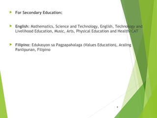  For Secondary Education:
 English: Mathematics, Science and Technology, English, Technology and
Livelihood Education, Music, Arts, Physical Education and Health/CAT
 Filipino: Edukasyon sa Pagpapahalaga (Values Education), Araling
Panlipunan, Filipino
9
 
