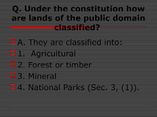 Q. Under the constitution how
are lands of the public domain
classified?
A. They are classified into:
1. Agricultural
2. Forest or timber
3. Mineral
4. National Parks (Sec. 3, (1)).
 