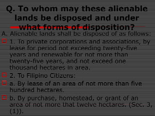 Q. To whom may these alienable
lands be disposed and under
what forms of disposition?
A. Alienable lands shall be disposed of as follows:
 1. To private corporations and associations, by
lease for period not exceeding twenty-five
years and renewable for not more than
twenty-five years, and not exceed one
thousand hectares in area.
 2. To Filipino Citizens:
 a. By lease of an area of not more than five
hundred hectares.
 b. By purchase, homestead, or grant of an
area of not more that twelve hectares. (Sec. 3,
(1)).
 