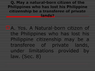Q. May a natural-born citizen of the
Philippines who has lost his Philippine
citizenship be a transferee of private
lands?
A. Yes. A Natural-born citizen of
the Philippines who has lost his
Philippine citizenship may be a
transferee of private lands,
under limitations provided by
law. (Sec. 8)
 
