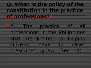 Q. What is the policy of the
constitution in the practice
of professions?
A. The practice of all
professions in the Philippines
shall be limited to Filipino
citizens, save in cases
prescribed by law. (Sec. 14).
 