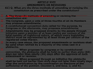 ARTICLE XVII
AMENDMENTS OR REVISIONS
61) Q. What are the three methods of amending or revising the
constitution as prescribed under the constitution?
 A. The three (3) methods of amending or revising the
constitution are:
 The Congress, upon a vote of three-fourths of all its Members
may propose amendments;
 A constitutional convention duly called for the purpose, by
Congress or the electorate, may proposes amendments;
 Amendments may be proposed directly by the people through
initiative upon a petition of at least twelve per centum of the
total number of registered voters, of which every legislative
district must be represented by at least three per centum of the
registered votes therein.
 In every case above, the proposed amendments or revisions shall
be valid when ratified by a majority of the votes cast in a
plebiscite.
 When proposes by congress or by constitutional
convention, the plebiscite shall be held no earlier than sixty (60)
days nor later than ninety (90) days after the approval of such
amendment or revision.
 When proposed through an initiative the plebiscite
shall be held not earlier than sixty days not later than ninety days
after the certification by the commission on Elections of the
sufficiency of the petition. (Section 1, and Secs. 2, and 4).
 