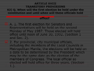 ARTICLE XVIII
TRANSITORY PROVISIONS
63) Q. When will the first election be held under the
constitution and until when will these officials hold
office?
 A. 1. The first election for Senators and
Representatives will be held on the second
Monday of May 1987. Those elected will hold
office until noon of June 30, 1992. (Section 1
and Sec. 2).
 2. For provincial, city municipal officials,
including the members of the Local Councils in
Metropolitan Manila, the elections will be held on
a date to be determined by the President which
may be the same date as the election of the
members of Congress. The local official so
elected will hold office for three years. (Section
1.).
 