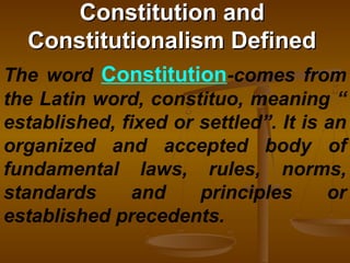 Constitution andConstitution and
Constitutionalism DefinedConstitutionalism Defined
The word Constitution-comes from
the Latin word, constituo, meaning “
established, fixed or settled”. It is an
organized and accepted body of
fundamental laws, rules, norms,
standards and principles or
established precedents.
 