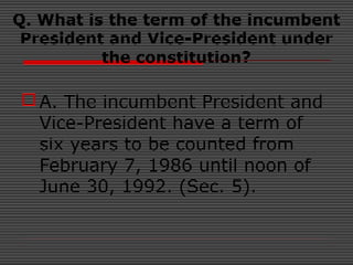 Q. What is the term of the incumbent
President and Vice-President under
the constitution?
A. The incumbent President and
Vice-President have a term of
six years to be counted from
February 7, 1986 until noon of
June 30, 1992. (Sec. 5).
 