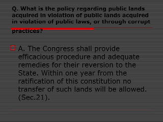 Q. What is the policy regarding public lands
acquired in violation of public lands acquired
in violation of public laws, or through corrupt
practices?
 A. The Congress shall provide
efficacious procedure and adequate
remedies for their reversion to the
State. Within one year from the
ratification of this constitution no
transfer of such lands will be allowed.
(Sec.21).
 