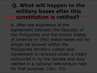 Q. What will happen to the
military bases after this
constitution is ratified?
 A. After the expiration of the
Agreement between the Republic of
the Philippines and the United States
of America in 1991 these bases will no
longer be allowed within the
Philippines territory unless said
Agreement is renewed under a treaty
concurred in by the Senate and duly
ratified in a national referendum held
for that purpose. (Sec. 25).
 