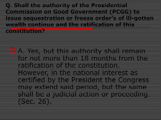 Q. Shall the authority of the Presidential
Commission on Good Government (PCGG) to
issue sequestration or freeze order’s of ill-gotten
wealth continue and the ratification of this
constitution?
 A. Yes, but this authority shall remain
for not more than 18 months from the
ratification of the constitution.
However, in the national interest as
certified by the President the Congress
may extend said period, but the same
shall be a judicial action or proceeding.
(Sec. 26).
 