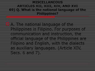 MISCELLANEOUS
ARTICLES XII, XIII, XIV, AND XVI
69) Q. What is the national language of the
Philippines?
 A. The national language of the
Philippines is Filipino. For purposes of
communication and instruction, the
official language of the Philippines are
Filipino and English, with the dialects
as auxiliary languages. (Article XIV,
Secs. 6 and 7).
 