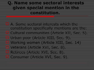 Q. Name some sectoral interests
given special mention in the
constitution.
 A. Some sectoral interests which the
constitution specifically mentions are the:
 Cultural communities (Article XII, Sec. 5).
 Urban poor (Article XIII, Sec. 9).
 Working women (Article XIII, Sec. 14)
 Veterans (Article XVI, Sec. 8).
 Retirees (Article XVI, Sec. 8).
 Consumer (Article XVI, Sec. 9).
 