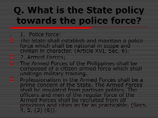 Q. What is the State policy
towards the police force?
A. 1. Police force:
 The State shall establish and maintain a police
force which shall be national in scope and
civilian in character. (Article XVI, Sec. 6).
 2. Armed Forces;
 The Armed Forces of the Philippines shall be
composed of a citizen armed force which shall
undergo military training.
 Professionalism in the Armed Forces shall be a
prime concern of the State. The Armed Forces
shall be insulated from partisan politics. The
officers and men of the regular force of the
Armed Forces shall be recruited from all
provinces and cities as far as practicable. (Secs.
4, 5, (3) (6)).
 
