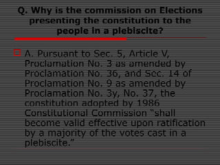 Q. Why is the commission on Elections
presenting the constitution to the
people in a plebiscite?
 A. Pursuant to Sec. 5, Article V,
Proclamation No. 3 as amended by
Proclamation No. 36, and Sec. 14 of
Proclamation No. 9 as amended by
Proclamation No. 3y, No. 37, the
constitution adopted by 1986
Constitutional Commission “shall
become valid effective upon ratification
by a majority of the votes cast in a
plebiscite.”
 