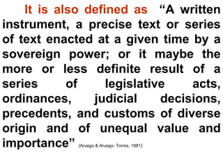 It is also defined as “A written
instrument, a precise text or series
of text enacted at a given time by a
sovereign power; or it maybe the
more or less definite result of a
series of legislative acts,
ordinances, judicial decisions,
precedents, and customs of diverse
origin and of unequal value and
importance” (Aruego & Aruego- Torres, 1981)
 