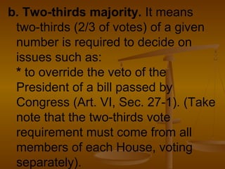 b. Two-thirds majority. It means
two-thirds (2/3 of votes) of a given
number is required to decide on
issues such as:
* to override the veto of the
President of a bill passed by
Congress (Art. VI, Sec. 27-1). (Take
note that the two-thirds vote
requirement must come from all
members of each House, voting
separately).
 