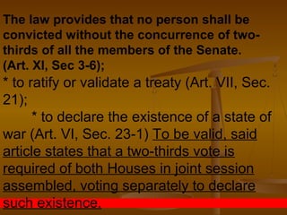 The law provides that no person shall be
convicted without the concurrence of two-
thirds of all the members of the Senate.
(Art. XI, Sec 3-6);
* to ratify or validate a treaty (Art. VII, Sec.
21);
* to declare the existence of a state of
war (Art. VI, Sec. 23-1) To be valid, said
article states that a two-thirds vote is
required of both Houses in joint session
assembled, voting separately to declare
such existence.
 