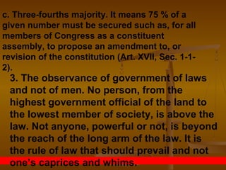 c. Three-fourths majority. It means 75 % of a
given number must be secured such as, for all
members of Congress as a constituent
assembly, to propose an amendment to, or
revision of the constitution (Art. XVII, Sec. 1-1-
2).
3. The observance of government of laws
and not of men. No person, from the
highest government official of the land to
the lowest member of society, is above the
law. Not anyone, powerful or not, is beyond
the reach of the long arm of the law. It is
the rule of law that should prevail and not
one’s caprices and whims.
 