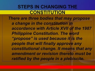 There are three bodies that may propose
a change in the constitution in
accordance with Article XVII of the 1987
Philippine Constitution. The word
“propose” is used because it is the
people that will finally approve any
constitutional change. It means that any
amendment or revision thereto must be
ratified by the people in a plebiscite.
STEPS IN CHANGING THE
CONSTITUTION
 