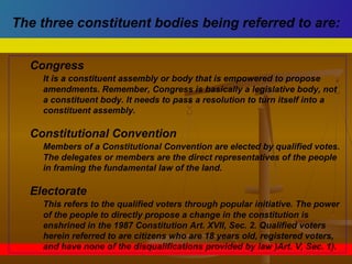 Congress
It is a constituent assembly or body that is empowered to propose
amendments. Remember, Congress is basically a legislative body, not
a constituent body. It needs to pass a resolution to turn itself into a
constituent assembly.
Constitutional Convention
Members of a Constitutional Convention are elected by qualified votes.
The delegates or members are the direct representatives of the people
in framing the fundamental law of the land.
Electorate
This refers to the qualified voters through popular initiative. The power
of the people to directly propose a change in the constitution is
enshrined in the 1987 Constitution Art. XVII, Sec. 2. Qualified voters
herein referred to are citizens who are 18 years old, registered voters,
and have none of the disqualifications provided by law )Art. V, Sec. 1).
The three constituent bodies being referred to are:
 
