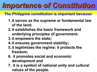 1.it serves as the supreme or fundamental law
of the land;
2.it establishes the basic framework and
underlying principles of government;
3.it empowers the state;
4.it ensures government stability;
5.it legitimizes the regime; it protects the
freedom;
6. it promotes social and economic
development and
7. it is a symbol of national unity and cultural
values of the people.
Importance of ConstitutionImportance of Constitution
The Philippine constitution is important because:
 