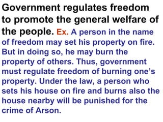 Government regulates freedom
to promote the general welfare of
the people. Ex. A person in the name
of freedom may set his property on fire.
But in doing so, he may burn the
property of others. Thus, government
must regulate freedom of burning one’s
property. Under the law, a person who
sets his house on fire and burns also the
house nearby will be punished for the
crime of Arson.
 