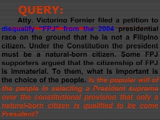 QUERY:
Atty. Victorino Fornier filed a petition to
disqualify “FPJ” from the 2004 presidential
race on the ground that he is not a Filipino
citizen. Under the Constitution the president
must be a natural-born citizen. Some FPJ
supporters argued that the citizenship of FPJ
is immaterial. To them, what is important is
the choice of the people. Is the popular will of
the people in selecting a President supreme
over the constitutional provision that only a
natural-born citizen is qualified to be come
President?
 