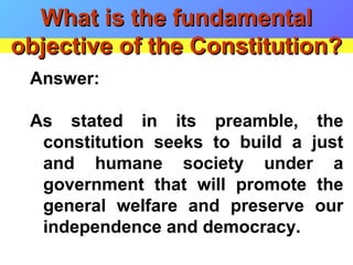 Answer:
As stated in its preamble, the
constitution seeks to build a just
and humane society under a
government that will promote the
general welfare and preserve our
independence and democracy.
What is the fundamentalWhat is the fundamental
objective of the Constitution?objective of the Constitution?
 