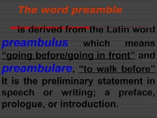 The word preamble
is derived from the Latin word
preambulus which means
“going before/going in front” and
preambulare, “to walk before”
It is the preliminary statement in
speech or writing; a preface,
prologue, or introduction.
 