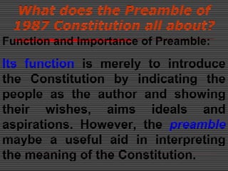 What does the Preamble of
1987 Constitution all about?
Function and Importance of Preamble:
Its function is merely to introduce
the Constitution by indicating the
people as the author and showing
their wishes, aims ideals and
aspirations. However, the preamble
maybe a useful aid in interpreting
the meaning of the Constitution.
 