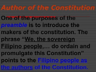 Author of the Constitution
One of the purposes of the
preamble is to introduce the
makers of the constitution. The
phrase “We, the sovereign
Filipino people,… do ordain and
promulgate this Constitution”
points to the Filipino people as
the authors of the Constitution.
 