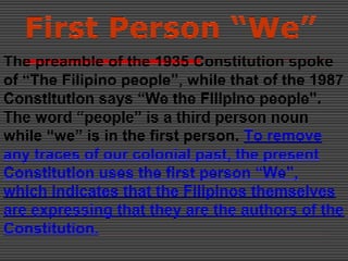 First Person “We”
The preamble of the 1935 Constitution spoke
of “The Filipino people”, while that of the 1987
Constitution says “We the Filipino people”.
The word “people” is a third person noun
while “we” is in the first person. To remove
any traces of our colonial past, the present
Constitution uses the first person “We”,
which indicates that the Filipinos themselves
are expressing that they are the authors of the
Constitution.
 