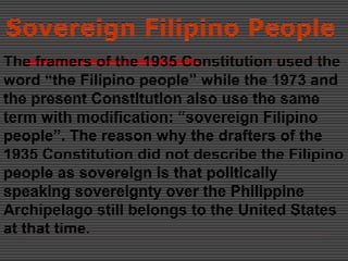 Sovereign Filipino People
The framers of the 1935 Constitution used the
word “the Filipino people” while the 1973 and
the present Constitution also use the same
term with modification: “sovereign Filipino
people”. The reason why the drafters of the
1935 Constitution did not describe the Filipino
people as sovereign is that politically
speaking sovereignty over the Philippine
Archipelago still belongs to the United States
at that time.
 