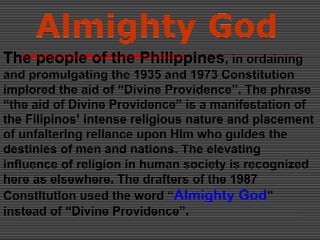 Almighty God
The people of the Philippines, in ordaining
and promulgating the 1935 and 1973 Constitution
implored the aid of “Divine Providence”. The phrase
“the aid of Divine Providence” is a manifestation of
the Filipinos’ intense religious nature and placement
of unfaltering reliance upon Him who guides the
destinies of men and nations. The elevating
influence of religion in human society is recognized
here as elsewhere. The drafters of the 1987
Constitution used the word “Almighty God”
instead of “Divine Providence”.
 