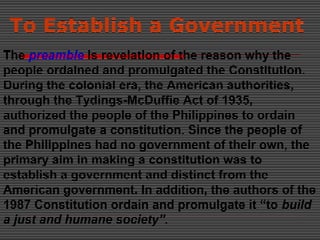 To Establish a Government
The preamble is revelation of the reason why the
people ordained and promulgated the Constitution.
During the colonial era, the American authorities,
through the Tydings-McDuffie Act of 1935,
authorized the people of the Philippines to ordain
and promulgate a constitution. Since the people of
the Philippines had no government of their own, the
primary aim in making a constitution was to
establish a government and distinct from the
American government. In addition, the authors of the
1987 Constitution ordain and promulgate it “to build
a just and humane society”.
 