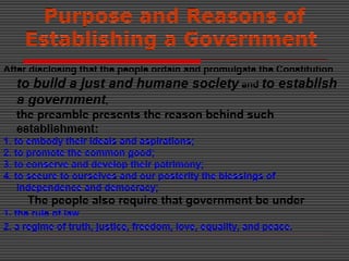 Purpose and Reasons of
Establishing a Government
After disclosing that the people ordain and promulgate the Constitution
to build a just and humane society and to establish
a government,
the preamble presents the reason behind such
establishment:
1. to embody their ideals and aspirations;
2. to promote the common good;
3. to conserve and develop their patrimony;
4. to secure to ourselves and our posterity the blessings of
independence and democracy;
The people also require that government be under
1. the rule of law
2. a regime of truth, justice, freedom, love, equality, and peace.
 
