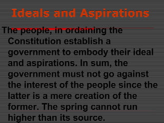 Ideals and Aspirations
The people, in ordaining the
Constitution establish a
government to embody their ideal
and aspirations. In sum, the
government must not go against
the interest of the people since the
latter is a mere creation of the
former. The spring cannot run
higher than its source.
 