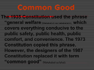 Common Good
The 1935 Constitution used the phrase
“general welfare”(Makakabuti sa nakakarami), which
covers everything conducive to the
public safety, public health, public
comfort, and convenience. The 1973
Constitution copied this phrase.
However, the designers of the 1987
Constitution replaced it with term
“common good” (Makakabuti sa lahat).
 